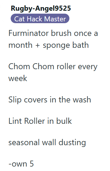 Rugby-Angel9525 Cat Hack Master Furminator brush once a month + sponge bath Chom Chom roller every week Slip covers in the wash Lint Roller in bulk seasonal wall dusting -own 5