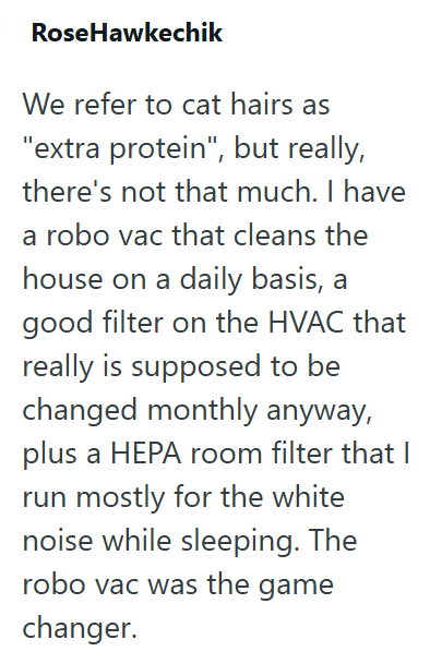 RoseHawkechik We refer to cat hairs as "extra protein", but really, there's not that much. I have a robo vac that cleans the house on a daily basis, a good filter on the HVAC that really is supposed to be changed monthly anyway, plus a HEPA room filter that I run mostly for the white noise while sleeping. The robo vac was the game changer.