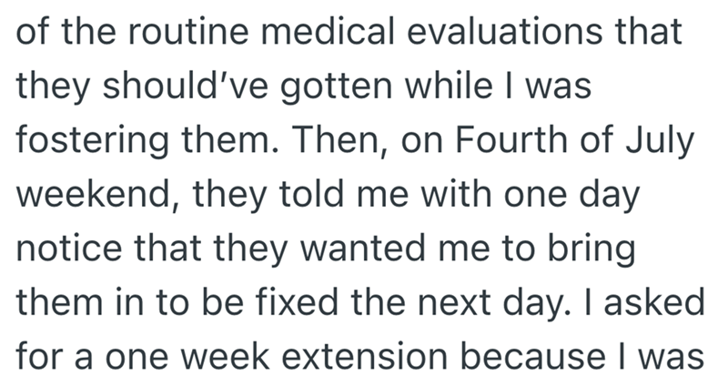 of the routine medical evaluations that they should've gotten while I was fostering them. Then, on Fourth of July weekend, they told me with one day notice that they wanted me to bring them in to be fixed the next day. I asked for a one week extension because I was