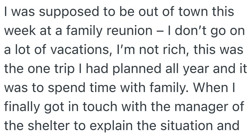I was supposed to be out of town this week at a family reunion - I don't go on a lot of vacations, I'm not rich, this was the one trip I had planned all year and it was to spend time with family. When I finally got in touch with the manager of the shelter to explain the situation and