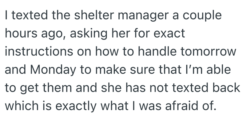 I texted the shelter manager a couple hours ago, asking her for exact instructions on how to handle tomorrow and Monday to make sure that I'm able to get them and she has not texted back which is exactly what I was afraid of.