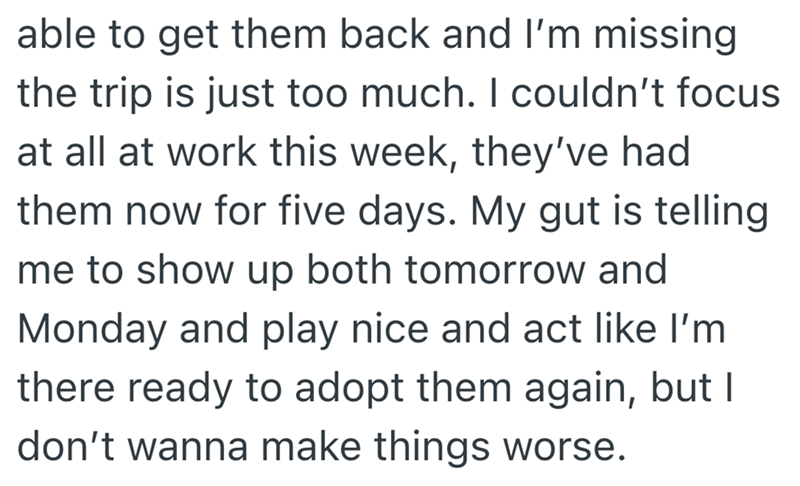 able to get them back and I'm missing the trip is just too much. I couldn't focus at all at work this week, they've had them now for five days. My gut is telling. me to show up both tomorrow and Monday and play nice and act like I'm there ready to adopt them again, but I don't wanna make things worse.