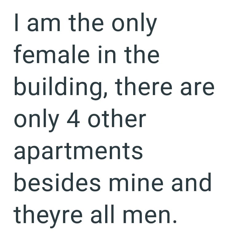 I am the only female in the building, there are only 4 other apartments besides mine and theyre all men.