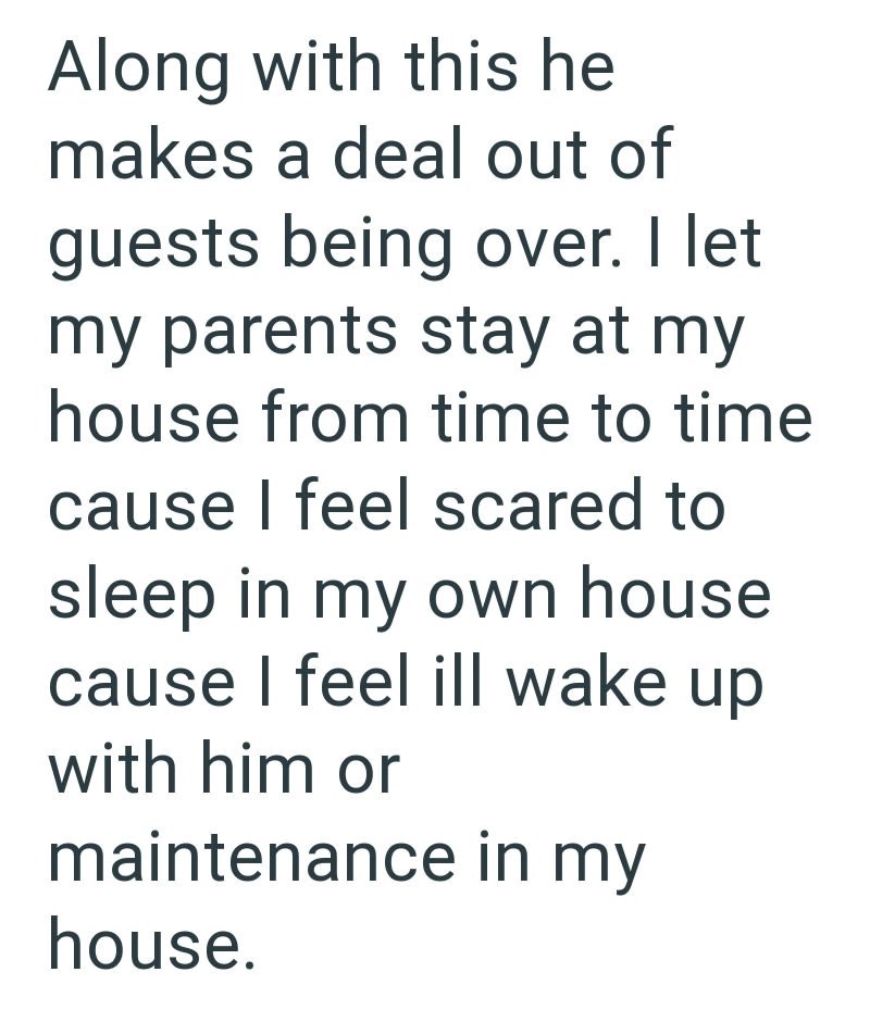 Along with this he makes a deal out of guests being over. I let my parents stay at my house from time to time cause I feel scared to sleep in my own house cause I feel ill wake up with him or maintenance in my house.