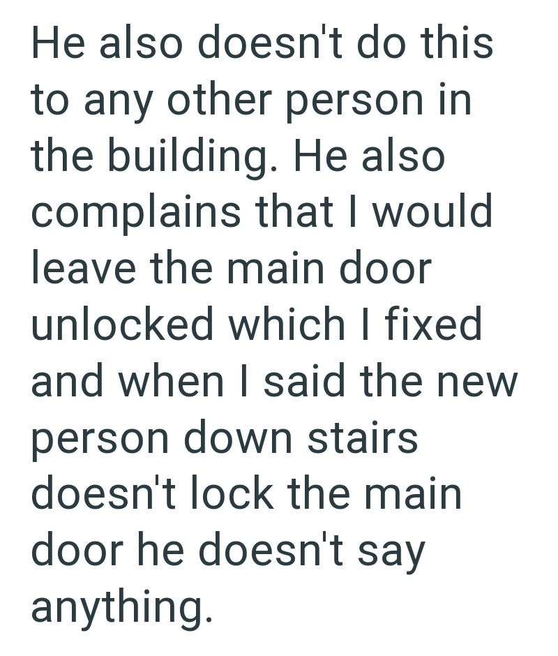 He also doesn't do this to any other person in the building. He also complains that I would leave the main door unlocked which I fixed and when I said the new person down stairs doesn't lock the main door he doesn't say anything.