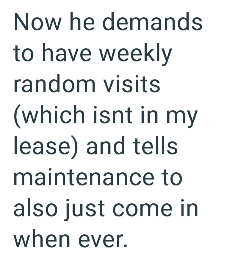 Now he demands to have weekly random visits (which isnt in my lease) and tells maintenance to also just come in when ever.
