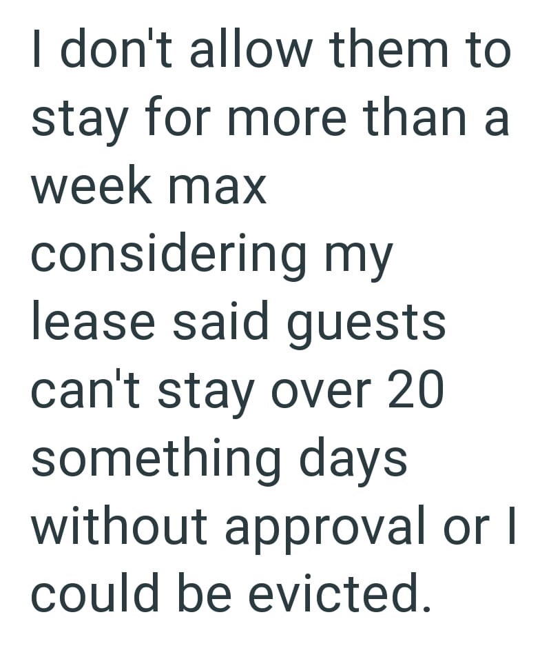 I don't allow them to stay for more than a week max considering my lease said guests can't stay over 20 something days without approval or I could be evicted.