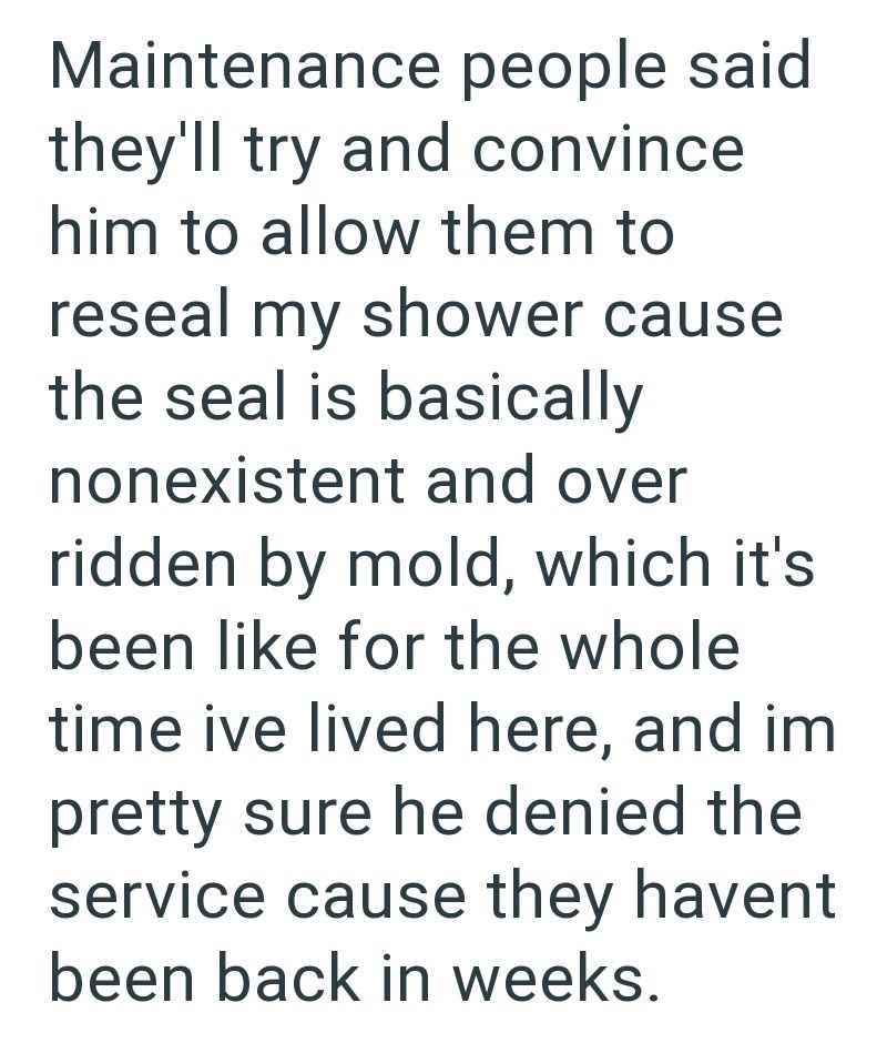Maintenance people said they'll try and convince him to allow them to reseal my shower cause the seal is basically nonexistent and over ridden by mold, which it's been like for the whole time ive lived here, and im pretty sure he denied the service cause they havent been back in weeks.