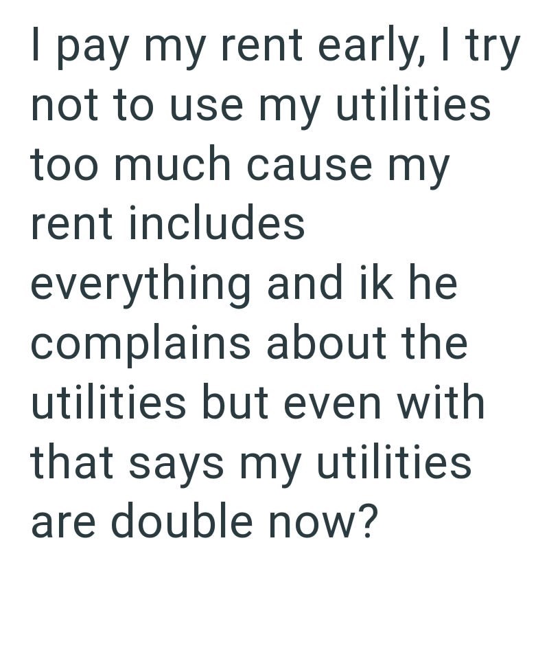I pay my rent early, I try not to use my utilities too much cause my rent includes everything and ik he complains about the utilities but even with that says my utilities are double now?