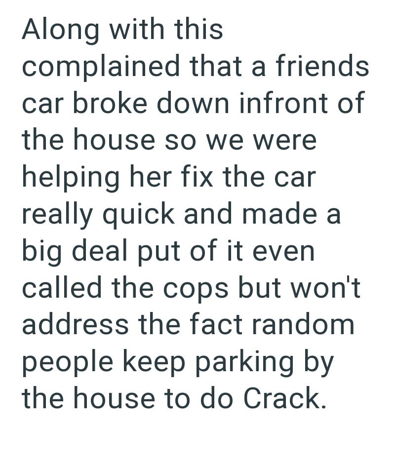 Along with this complained that a friends car broke down infront of the house so we were helping her fix the car really quick and made a big deal put of it even called the cops but won't address the fact random people keep parking by the house to do Crack.