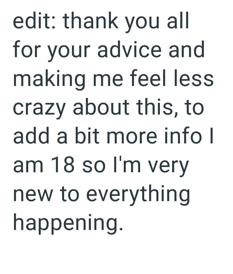 edit: thank you all for your advice and making me feel less crazy about this, to add a bit more info I am 18 so I'm very new to everything happening.