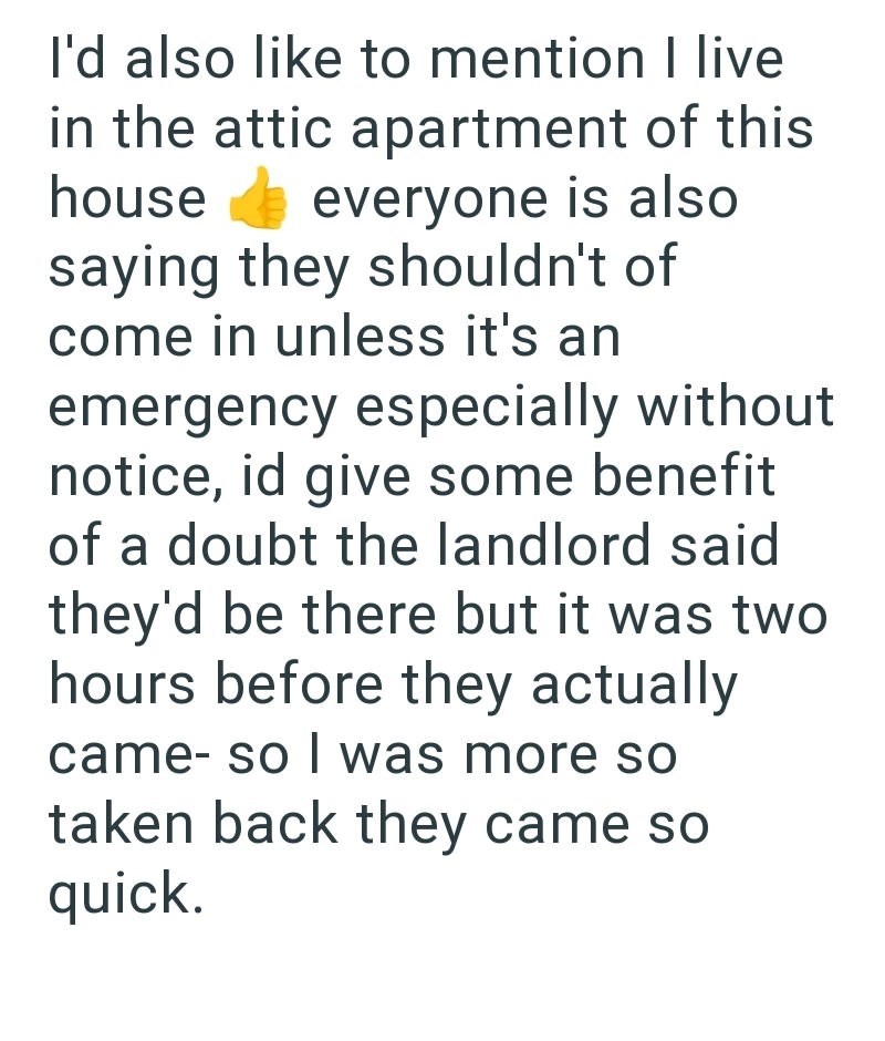 I'd also like to mention I live in the attic apartment of this house everyone is also saying they shouldn't of come in unless it's an emergency especially without notice, id give some benefit of a doubt the landlord said they'd be there but it was two hours before they actually came- so I was more so taken back they came so quick.
