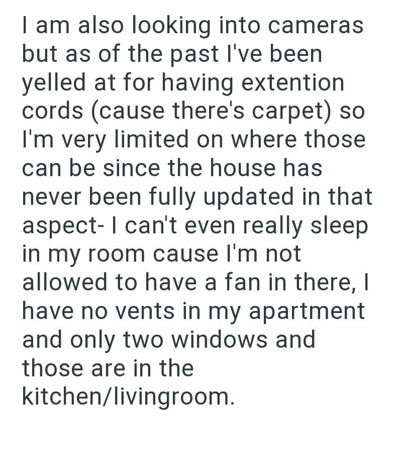 I am also looking into cameras but as of the past I've been yelled at for having extention cords (cause there's carpet) so I'm very limited on where those can be since the house has never been fully updated in that aspect- I can't even really sleep in my room cause I'm not allowed to have a fan in there, I have no vents in my apartment and only two windows and those are in the kitchen/livingroom.