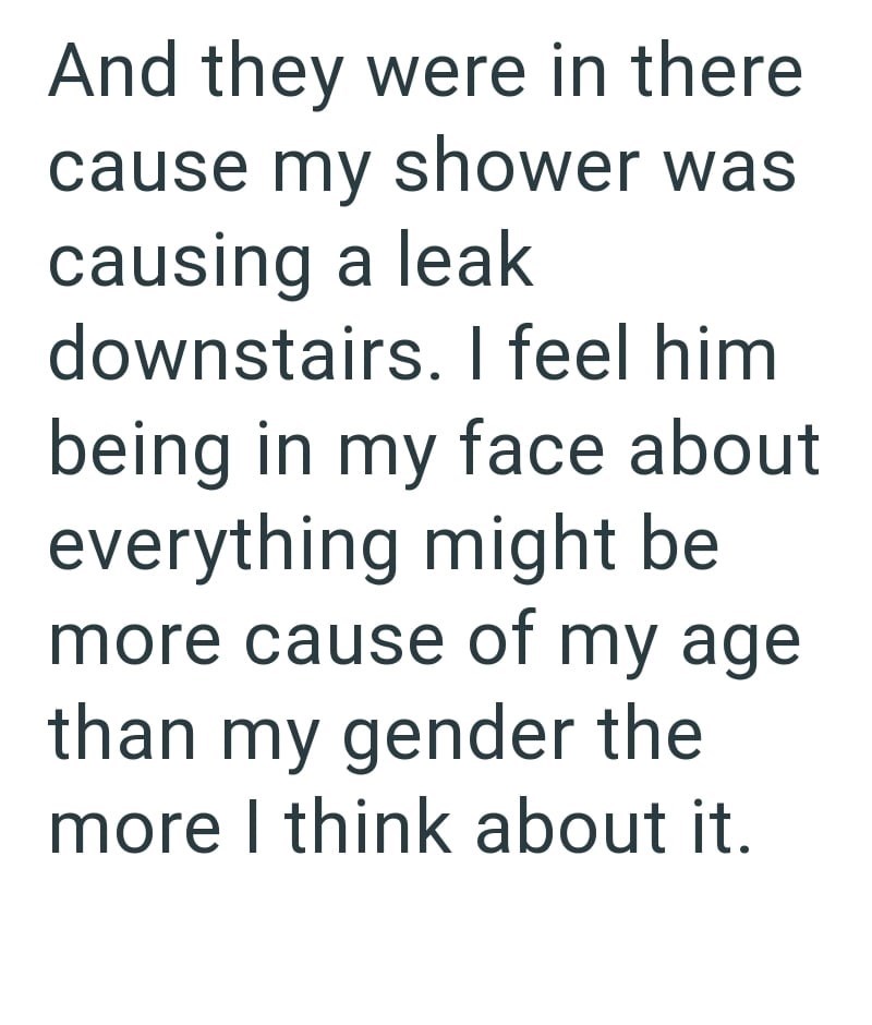 And they were in there cause my shower was causing a leak downstairs. I feel him being in my face about everything might be more cause of my age. than my gender the more I think about it.