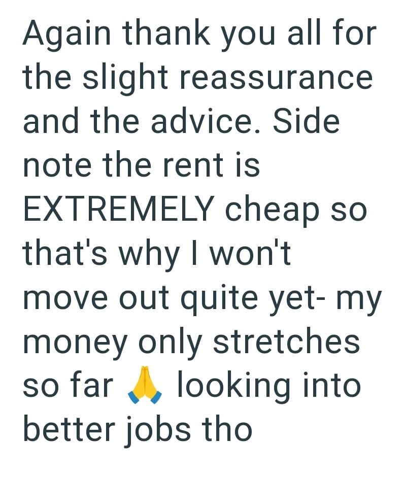 Again thank you all for the slight reassurance and the advice. Side note the rent is EXTREMELY cheap so that's why I won't move out quite yet-my money only stretches so far looking into better jobs tho