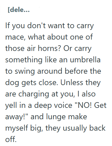 [dele... If you don't want to carry mace, what about one of those air horns? Or carry something like an umbrella to swing around before the dog gets close. Unless they are charging at you, I also yell in a deep voice "NO! Get away!" and lunge make myself big, they usually back off.
