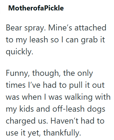 MotherofaPickle Bear spray. Mine's attached to my leash so I can grab it quickly. Funny, though, the only times I've had to pull it out was when I was walking with my kids and off-leash dogs charged us. Haven't had to use it yet, thankfully.