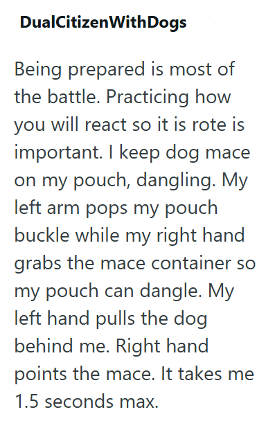 DualCitizen With Dogs Being prepared is most of the battle. Practicing how you will react so it is rote is important. I keep dog mace on my pouch, dangling. My left arm pops my pouch buckle while my right hand grabs the mace container so my pouch can dangle. My left hand pulls the dog behind me. Right hand points the mace. It takes me 1.5 seconds max.