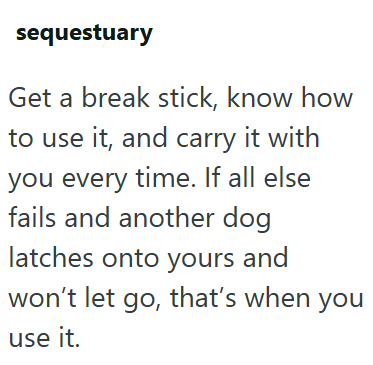 sequestuary Get a break stick, know how to use it, and carry it with you every time. If all else fails and another dog latches onto yours and won't let go, that's when you use it.