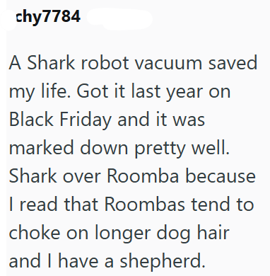 chy 7784 A Shark robot vacuum saved my life. Got it last year on Black Friday and it was marked down pretty well. Shark over Roomba because I read that Roombas tend to choke on longer dog hair and I have a shepherd.