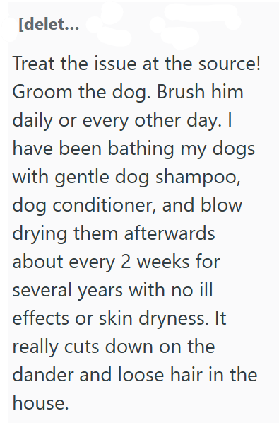 [delet... Treat the issue at the source! Groom the dog. Brush him daily or every other day. I have been bathing my dogs with gentle dog shampoo, dog conditioner, and blow drying them afterwards about every 2 weeks for several years with no ill effects or skin dryness. It really cuts down on the dander and loose hair in the house.