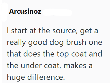 Arcusinoz I start at the source, get a really good dog brush one that does the top coat and the under coat, makes a huge difference.