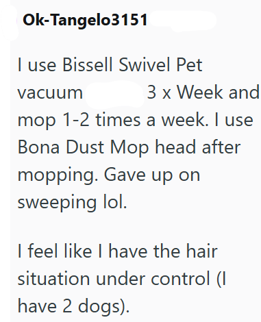 Ok-Tangelo3151 I use Bissell Swivel Pet vacuum 3 x Week and mop 1-2 times a week. I use Bona Dust Mop head after mopping. Gave up on sweeping lol. I feel like I have the hair situation under control (I have 2 dogs).