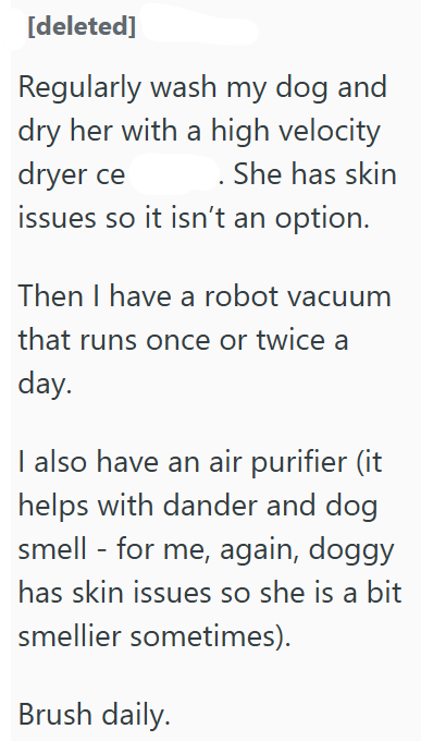 [deleted] Regularly wash my dog and dry her with a high velocity dryer ce She has skin issues so it isn't an option. Then I have a robot vacuum that runs once or twice a day. I also have an air purifier (it helps with dander and dog smell - for me, again, doggy has skin issues so she is a bit smellier sometimes). Brush daily.