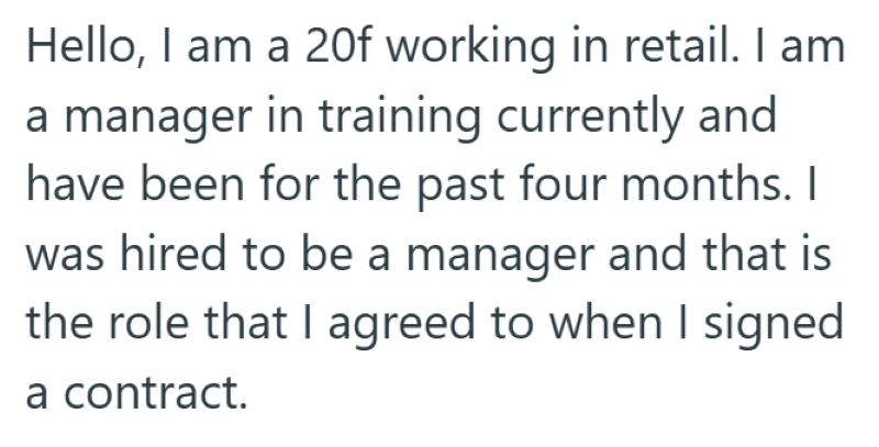 Hello, I am a 20f working in retail. I am a manager in training currently and have been for the past four months. I was hired to be a manager and that is the role that I agreed to when I signed a contract.