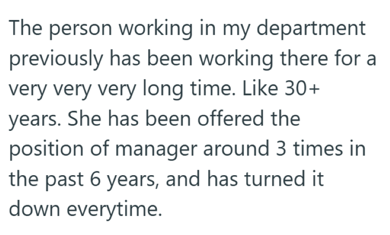 The person working in my department previously has been working there for a very very very long time. Like 30+ years. She has been offered the position of manager around 3 times in the past 6 years, and has turned it down everytime.