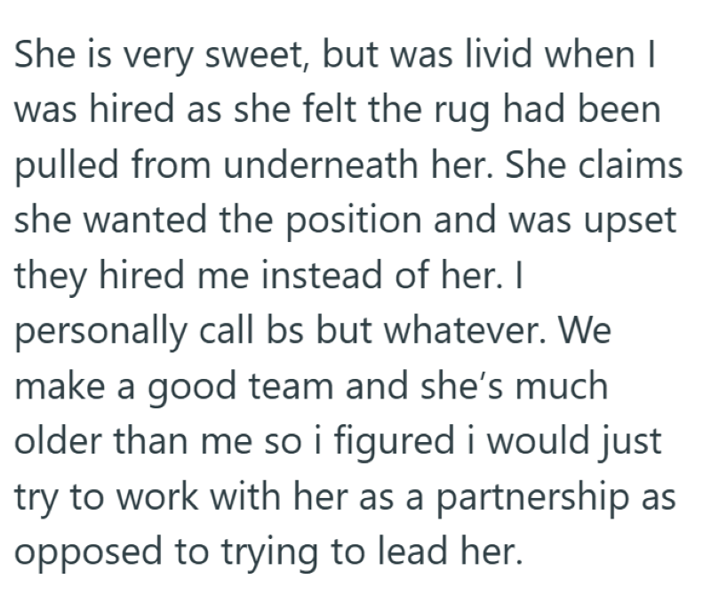 She is very sweet, but was livid when I was hired as she felt the rug had been pulled from underneath her. She claims she wanted the position and was upset they hired me instead of her. I personally call bs but whatever. We make a good team and she's much older than me so i figured i would just try to work with her as a partnership as opposed to trying to lead her.