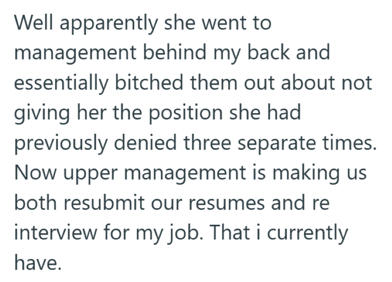 Well apparently she went to management behind my back and essentially bitched them out about not giving her the position she had previously denied three separate times. Now upper management is making us both resubmit our resumes and re interview for my job. That i currently have.