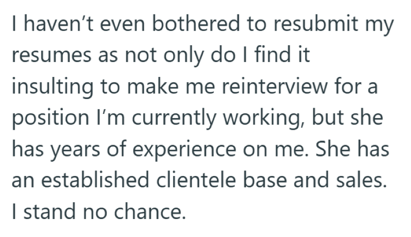 I haven't even bothered to resubmit my resumes as not only do I find it insulting to make me reinterview for a position I'm currently working, but she has years of experience on me. She has an established clientele base and sales. I stand no chance.