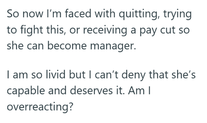 So now I'm faced with quitting, trying to fight this, or receiving a pay cut so she can become manager. I am so livid but I can't deny that she's capable and deserves it. Am I overreacting?
