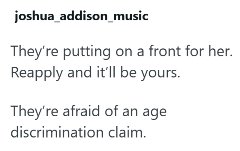 joshua_addison_music They're putting on a front for her. Reapply and it'll be yours. They're afraid of an age discrimination claim.
