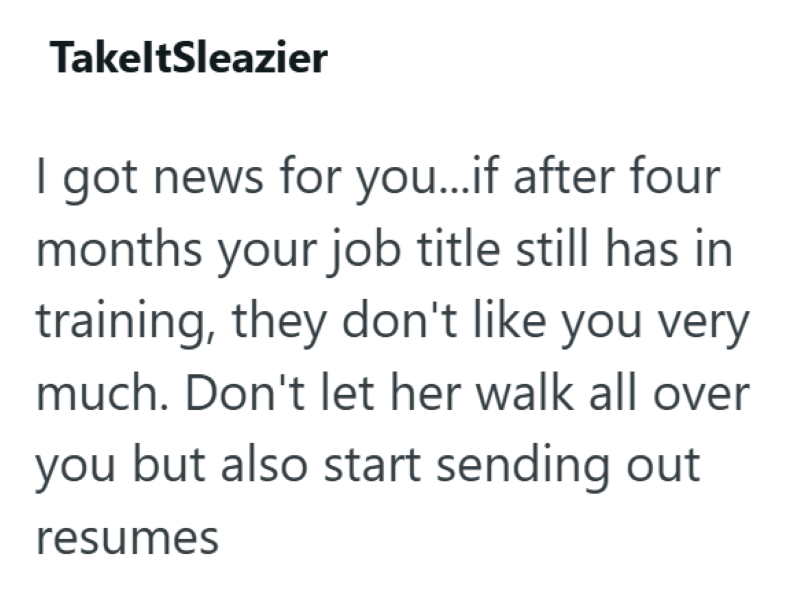 TakeltSleazier I got news for you...if after four months your job title still has in training, they don't like you very much. Don't let her walk all over you but also start sending out resumes