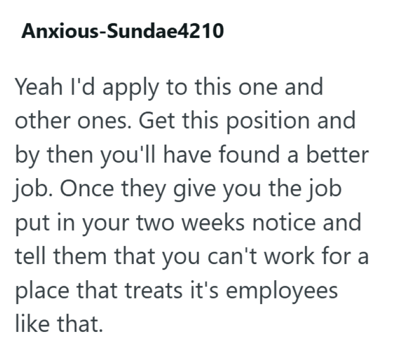 Anxious-Sundae4210 Yeah I'd apply to this one and other ones. Get this position and by then you'll have found a better job. Once they give you the job put in your two weeks notice and tell them that you can't work for a place that treats it's employees like that.