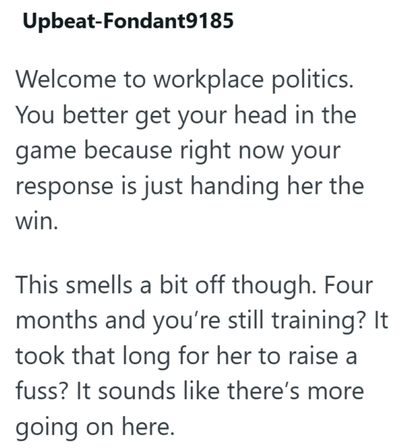 Upbeat-Fondant9185 Welcome to workplace politics. You better get your head in the game because right now your response is just handing her the win. This smells a bit off though. Four months and you're still training? It took that long for her to raise a fuss? It sounds like there's more going on here.