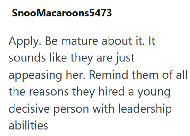 SnooMacaroons5473 Apply. Be mature about it. It sounds like they are just appeasing her. Remind them of all the reasons they hired a young decisive person with leadership abilities