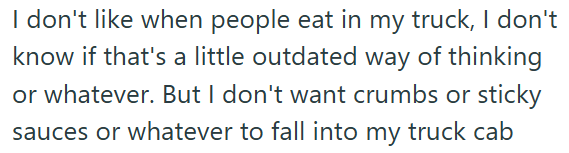 I don't like when people eat in my truck, I don't know if that's a little outdated way of thinking or whatever. But I don't want crumbs or sticky sauces or whatever to fall into my truck cab