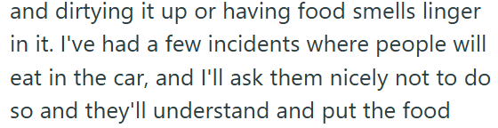 and dirtying it up or having food smells linger in it. I've had a few incidents where people will eat in the car, and I'll ask them nicely not to do so and they'll understand and put the food