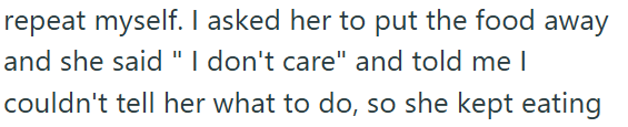 repeat myself. I asked her to put the food away and she said "I don't care" and told me I couldn't tell her what to do, so she kept eating