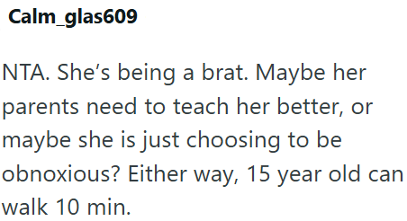 Calm_glas609 NTA. She's being a brat. Maybe her parents need to teach her better, or maybe she is just choosing to be obnoxious? Either way, 15 year old can walk 10 min.