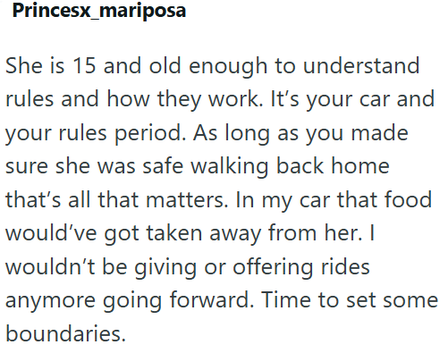 Princesx_mariposa She is 15 and old enough to understand rules and how they work. It's your car and your rules period. As long as you made sure she was safe walking back home that's all that matters. In my car that food would've got taken away from her. I wouldn't be giving or offering rides anymore going forward. Time to set some boundaries.
