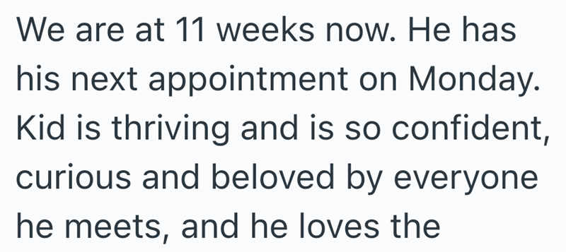 We are at 11 weeks now. He has his next appointment on Monday. Kid is thriving and is so confident, curious and beloved by everyone he meets, and he loves the
