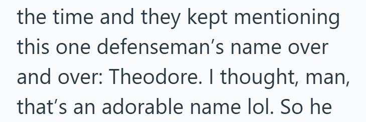 the time and they kept mentioning this one defenseman's name over and over: Theodore. I thought, man, that's an adorable name lol. So he