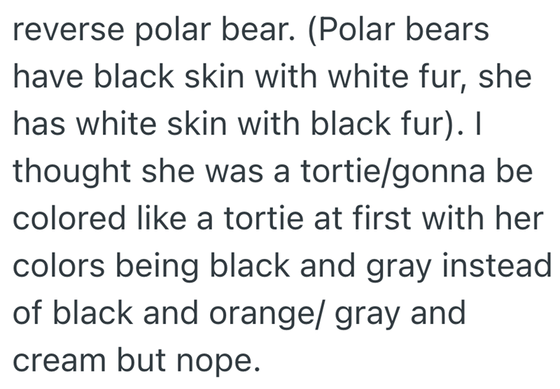reverse polar bear. (Polar bears have black skin with white fur, she has white skin with black fur). I thought she was a tortie/gonna be colored like a tortie at first with her colors being black and gray instead of black and orange/ gray and cream but nope.