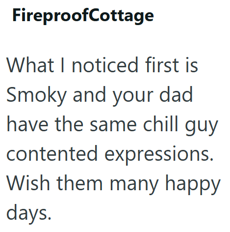 FireproofCottage What I noticed first is Smoky and your dad have the same chill guy contented expressions. Wish them many happy days.