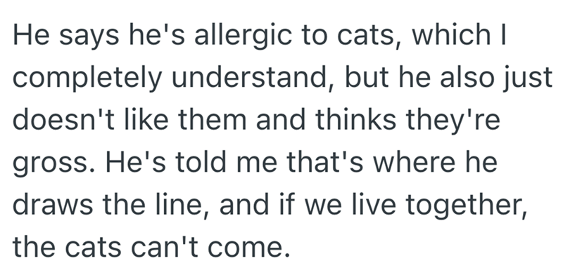 He says he's allergic to cats, which I completely understand, but he also just doesn't like them and thinks they're gross. He's told me that's where he draws the line, and if we live together, the cats can't come.