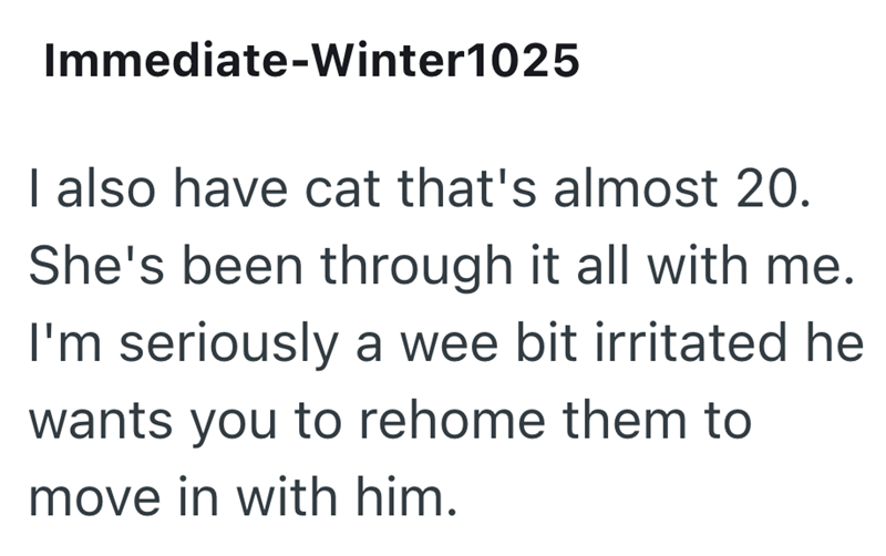 Immediate-Winter1025 I also have cat that's almost 20. She's been through it all with me. I'm seriously a wee bit irritated he wants you to rehome them to move in with him.